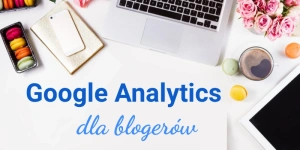 Google Analytics dla blogerów i podstawy analityki na blogu. Porady i wskazówki