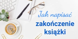 Jak napisać zakończenie książki lub opowiadania? Porady i inspiracje na mocny finał powieści