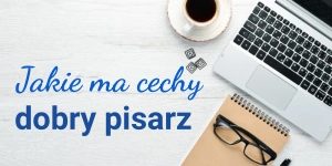 Cechy dobrego pisarza – jaki powinien być autor poczytnych książek?